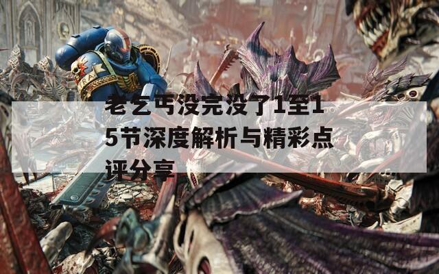 老乞丐没完没了1至15节深度解析与精彩点评分享
