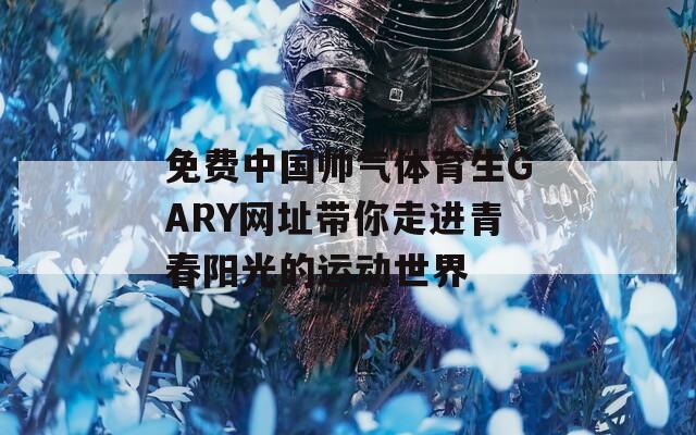 免费中国帅气体育生GARY网址带你走进青春阳光的运动世界