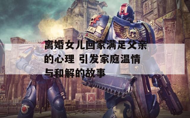 离婚女儿回家满足父亲的心理 引发家庭温情与和解的故事