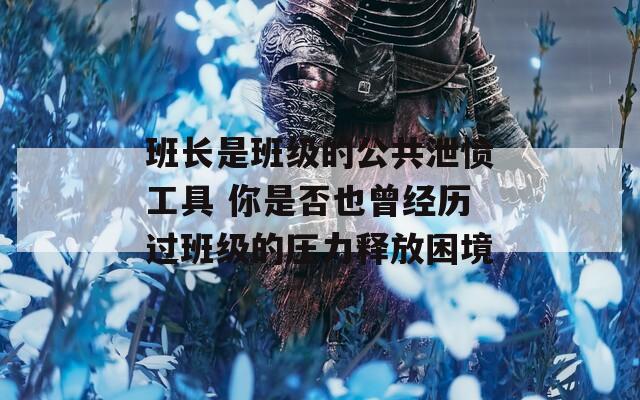 班长是班级的公共泄愤工具 你是否也曾经历过班级的压力释放困境