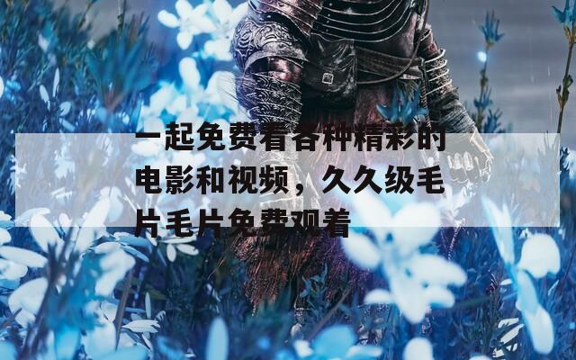 一起免费看各种精彩的电影和视频，久久级毛片毛片免费观着