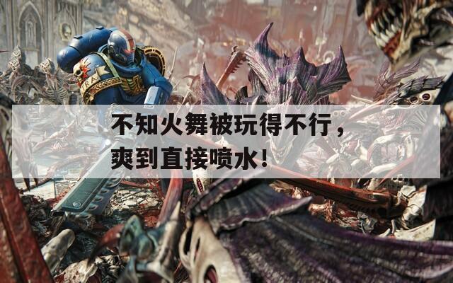 不知火舞被玩得不行，爽到直接喷水！