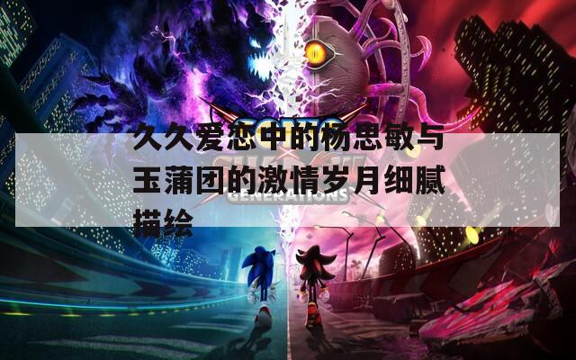 久久爱恋中的杨思敏与玉蒲团的激情岁月细腻描绘