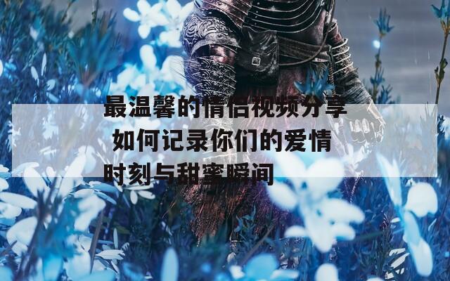 最温馨的情侣视频分享 如何记录你们的爱情时刻与甜蜜瞬间