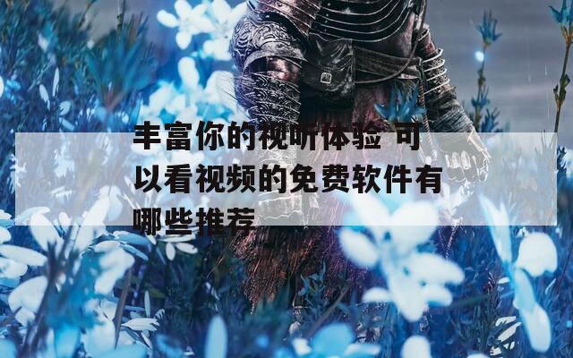 丰富你的视听体验 可以看视频的免费软件有哪些推荐