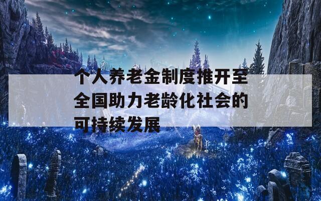 个人养老金制度推开至全国助力老龄化社会的可持续发展