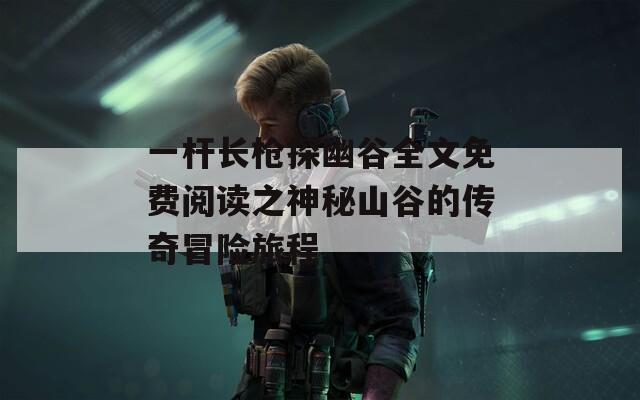 一杆长枪探幽谷全文免费阅读之神秘山谷的传奇冒险旅程