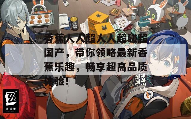 香蕉人人超人人超碰超国产，带你领略最新香蕉乐趣，畅享超高品质体验！