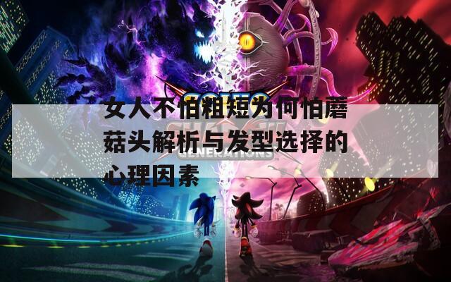 女人不怕粗短为何怕蘑菇头解析与发型选择的心理因素