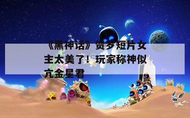 《黑神话》贺岁短片女主太美了！玩家称神似亢金星君