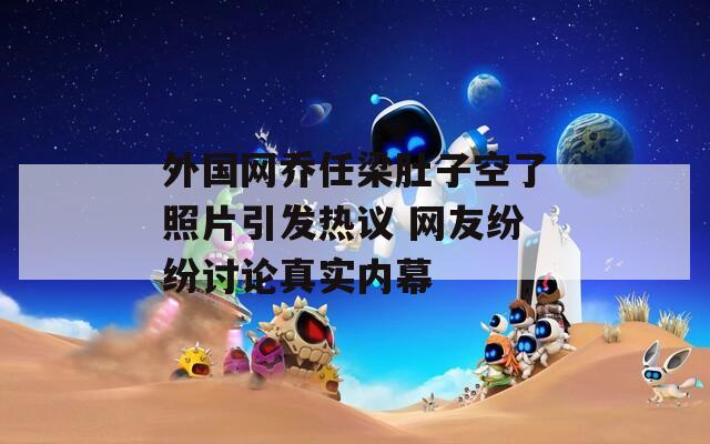 外国网乔任梁肚子空了照片引发热议 网友纷纷讨论真实内幕