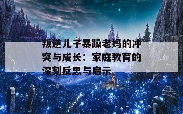 叛逆儿子暴躁老妈的冲突与成长：家庭教育的深刻反思与启示