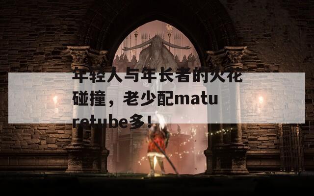 年轻人与年长者的火花碰撞，老少配maturetube多！