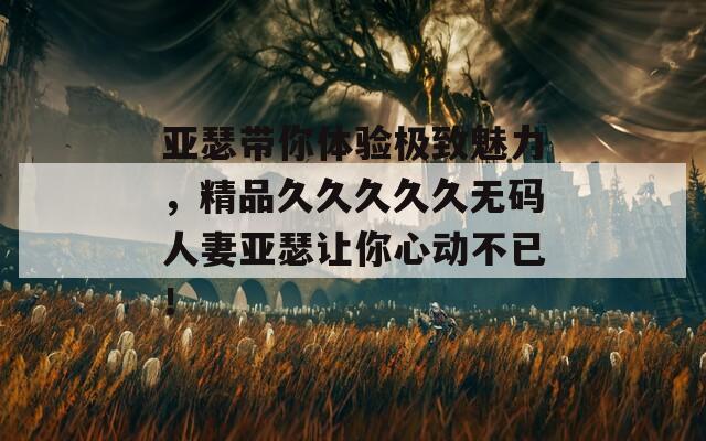 亚瑟带你体验极致魅力，精品久久久久久无码人妻亚瑟让你心动不已！