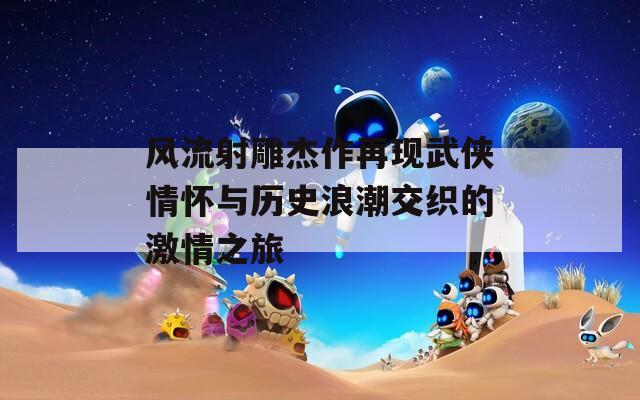 风流射雕杰作再现武侠情怀与历史浪潮交织的激情之旅