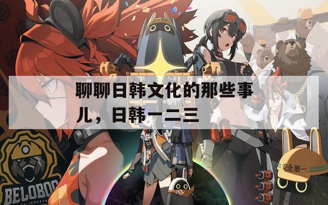 聊聊日韩文化的那些事儿，日韩一二三