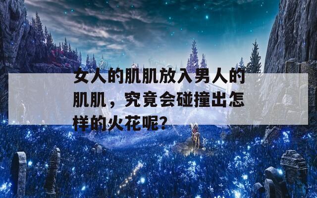 女人的肌肌放入男人的肌肌，究竟会碰撞出怎样的火花呢？