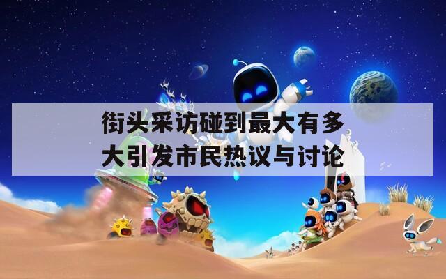 街头采访碰到最大有多大引发市民热议与讨论
