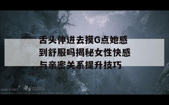 舌头伸进去摸G点她感到舒服吗揭秘女性快感与亲密关系提升技巧