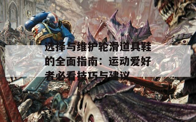选择与维护轮滑道具鞋的全面指南：运动爱好者必看技巧与建议