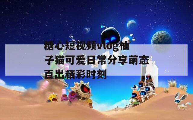 糖心短视频vlog柚子猫可爱日常分享萌态百出精彩时刻