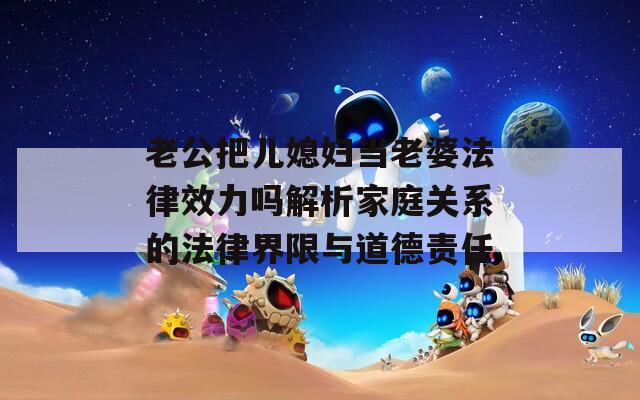 老公把儿媳妇当老婆法律效力吗解析家庭关系的法律界限与道德责任