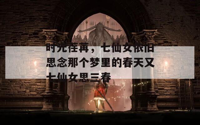 时光荏苒，七仙女依旧思念那个梦里的春天又七仙女思三春