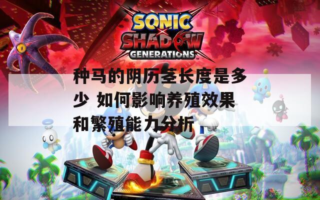 种马的阴历茎长度是多少 如何影响养殖效果和繁殖能力分析