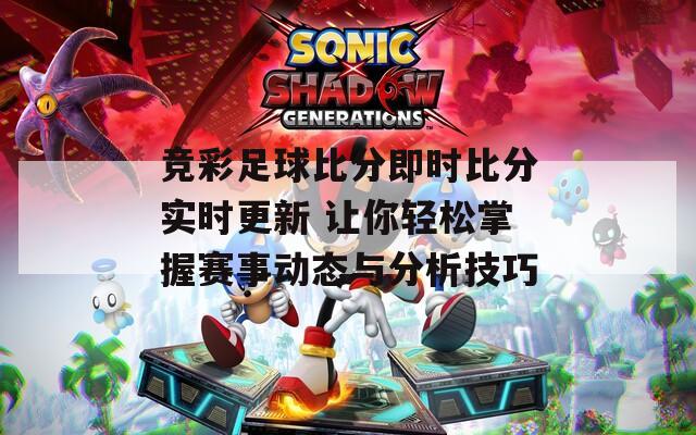 竞彩足球比分即时比分实时更新 让你轻松掌握赛事动态与分析技巧