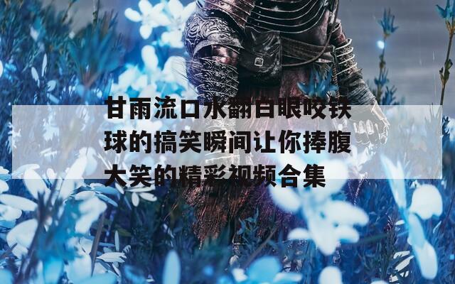 甘雨流口水翻白眼咬铁球的搞笑瞬间让你捧腹大笑的精彩视频合集