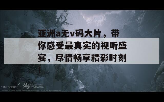 亚洲a无v码大片，带你感受最真实的视听盛宴，尽情畅享精彩时刻！