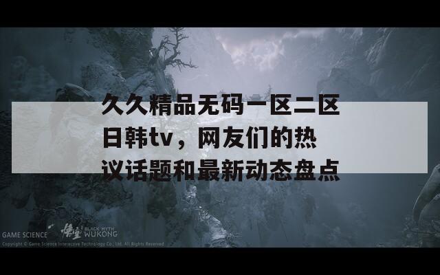 久久精品无码一区二区日韩tv，网友们的热议话题和最新动态盘点