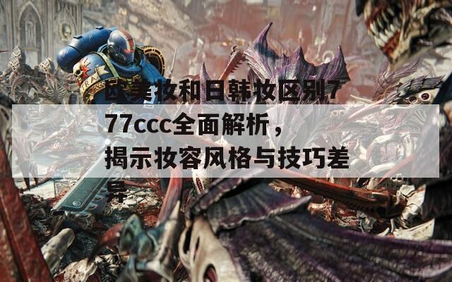 欧美妆和日韩妆区别777ccc全面解析，揭示妆容风格与技巧差异