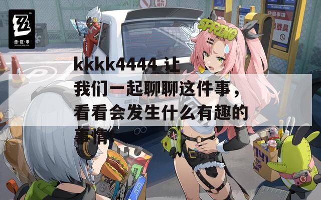 kkkk4444 让我们一起聊聊这件事，看看会发生什么有趣的事情！