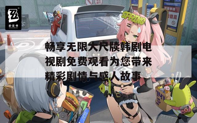 畅享无限大尺牍韩剧电视剧免费观看为您带来精彩剧情与感人故事