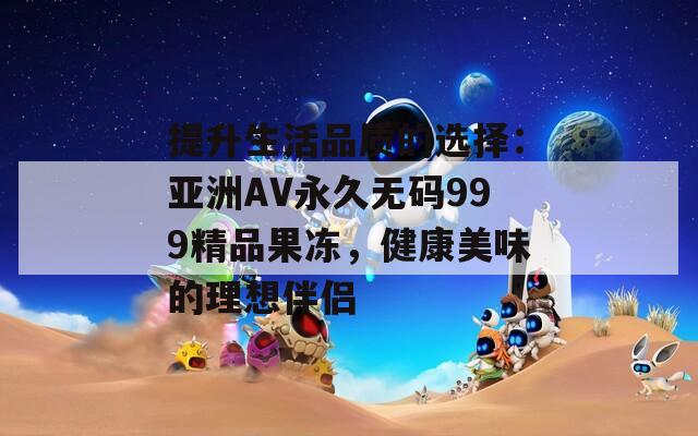 提升生活品质的选择：亚洲AV永久无码999精品果冻，健康美味的理想伴侣