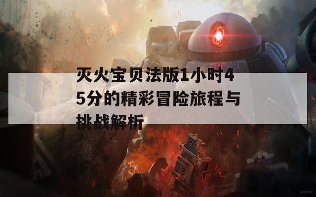 灭火宝贝法版1小时45分的精彩冒险旅程与挑战解析