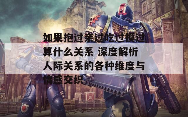 如果抱过亲过吃过摸过算什么关系 深度解析人际关系的各种维度与情感交织