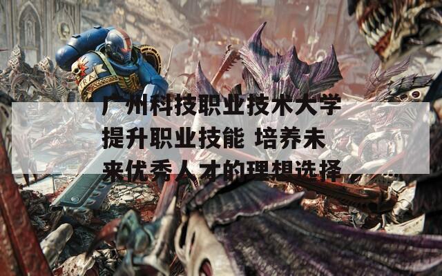 广州科技职业技术大学提升职业技能 培养未来优秀人才的理想选择