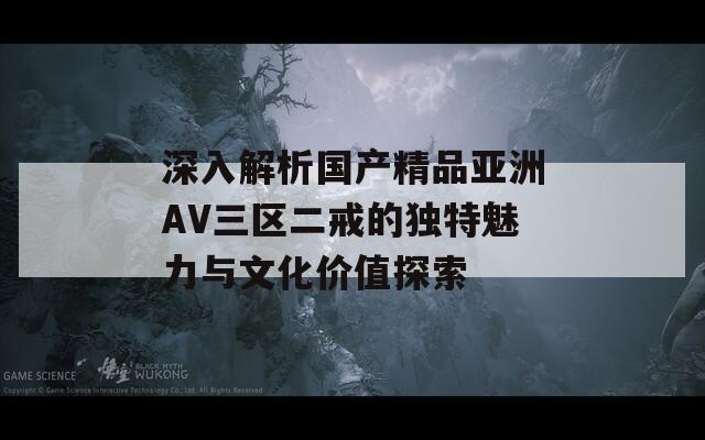 深入解析国产精品亚洲AV三区二戒的独特魅力与文化价值探索