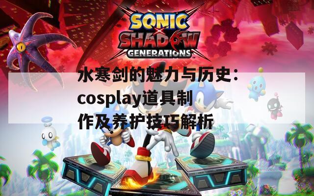 水寒剑的魅力与历史：cosplay道具制作及养护技巧解析