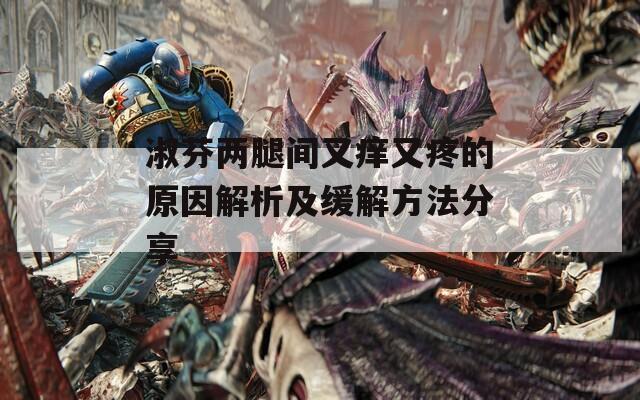 淑芬两腿间又痒又疼的原因解析及缓解方法分享