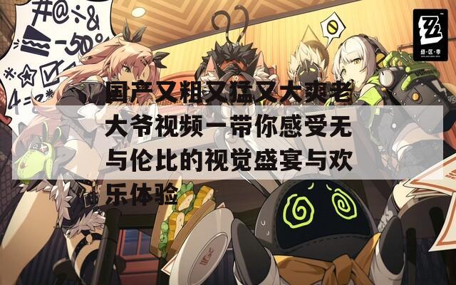 国产又粗又猛又大爽老大爷视频一带你感受无与伦比的视觉盛宴与欢乐体验