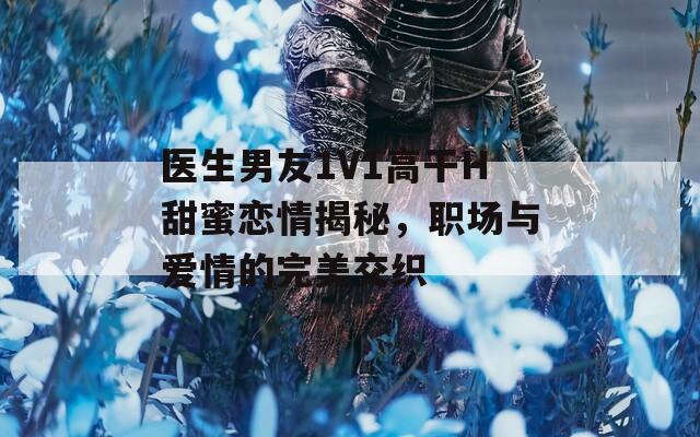医生男友1V1高干H甜蜜恋情揭秘，职场与爱情的完美交织
