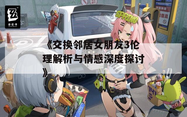 《交换邻居女朋友3伦理解析与情感深度探讨》