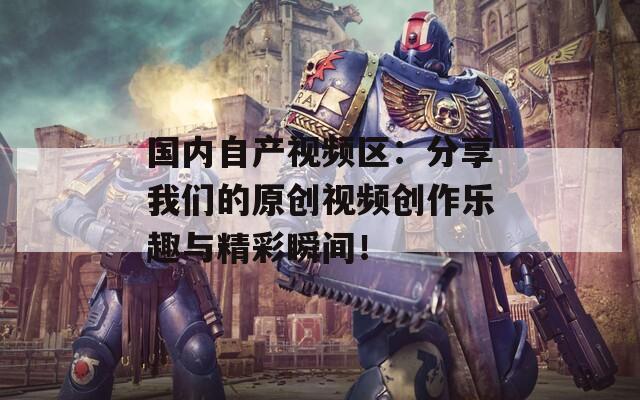 国内自产视频区：分享我们的原创视频创作乐趣与精彩瞬间！