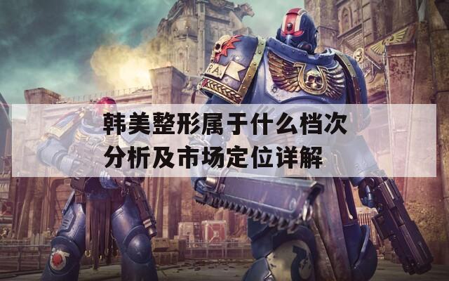 韩美整形属于什么档次分析及市场定位详解