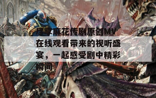 尽享麻花传剧原创MV在线观看带来的视听盛宴，一起感受剧中精彩瞬间
