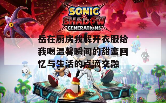岳在厨房我解开衣服给我喝温馨瞬间的甜蜜回忆与生活的点滴交融