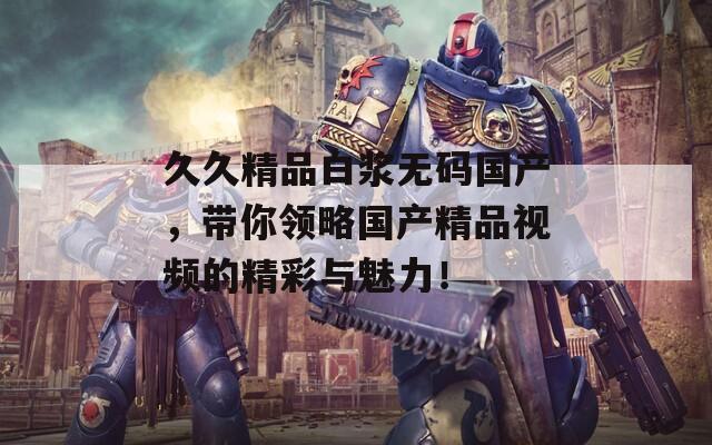 久久精品白浆无码国产，带你领略国产精品视频的精彩与魅力！